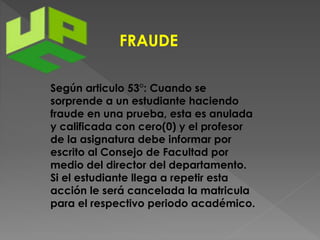 FRAUDE 
Según articulo 53°: Cuando se 
sorprende a un estudiante haciendo 
fraude en una prueba, esta es anulada 
y calificada con cero(0) y el profesor 
de la asignatura debe informar por 
escrito al Consejo de Facultad por 
medio del director del departamento. 
Si el estudiante llega a repetir esta 
acción le será cancelada la matricula 
para el respectivo periodo académico. 
 