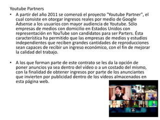 Youtube Partners 
• A partir del año 2011 se comenzó el proyecto "Youtube Partner", el 
cual consiste en otorgar ingresos reales por medio de Google 
Adsense a los usuarios con mayor audiencia de Youtube. Sólo 
empresas de medios con domicilio en Estados Unidos con 
representación en YouTube son candidatos para ser Parters. Ésta 
característica ha permitido que las empresas de medios y estudios 
independientes que reciben grandes cantidades de reproducciones 
sean capaces de recibir un ingreso económico, con el fin de mejorar 
la calidad del trabajo. 
• A los que forman parte de este contrato se les da la opción de 
poner anuncios ya sea dentro del vídeo o a un costado del mismo, 
con la finalidad de obtener ingresos por parte de los anunciantes 
que invierten por publicidad dentro de los vídeos almacenados en 
esta página web. 
