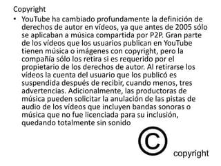 Copyright 
• YouTube ha cambiado profundamente la definición de 
derechos de autor en vídeos, ya que antes de 2005 sólo 
se aplicaban a música compartida por P2P. Gran parte 
de los vídeos que los usuarios publican en YouTube 
tienen música o imágenes con copyright, pero la 
compañía sólo los retira si es requerido por el 
propietario de los derechos de autor. Al retirarse los 
vídeos la cuenta del usuario que los publicó es 
suspendida después de recibir, cuando menos, tres 
advertencias. Adicionalmente, las productoras de 
música pueden solicitar la anulación de las pistas de 
audio de los vídeos que incluyen bandas sonoras o 
música que no fue licenciada para su inclusión, 
quedando totalmente sin sonido 
 