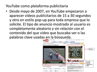 YouTube como plataforma publicitaria 
• Desde mayo de 2007, en YouTube empezaron a 
aparecer vídeos publicitarios de 15 a 30 segundos 
y otro en estilo pop-up para toda empresa que lo 
solicite. El tipo de anuncio mostrado al usuario es 
completamente aleatorio y sin relación con el 
contenido del que vídeo que buscaba ver o las 
palabras clave usadas en la búsqueda. 
 