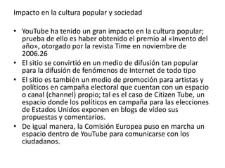 Impacto en la cultura popular y sociedad 
• YouTube ha tenido un gran impacto en la cultura popular; 
prueba de ello es haber obtenido el premio al «Invento del 
año», otorgado por la revista Time en noviembre de 
2006.26 
• El sitio se convirtió en un medio de difusión tan popular 
para la difusión de fenómenos de Internet de todo tipo 
• El sitio es también un medio de promoción para artistas y 
políticos en campaña electoral que cuentan con un espacio 
o canal (channel) propio; tal es el caso de Citizen Tube, un 
espacio donde los políticos en campaña para las elecciones 
de Estados Unidos exponen en blogs de vídeo sus 
propuestas y comentarios. 
• De igual manera, la Comisión Europea puso en marcha un 
espacio dentro de YouTube para comunicarse con los 
ciudadanos. 
 