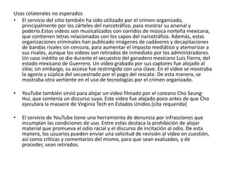Usos colaterales no esperados 
• El servicio del sitio también ha sido utilizado por el crimen organizado, 
principalmente por los cárteles del narcotráfico, para mostrar su arsenal y 
poderío.Estos videos son musicalizados con corridos de música norteña mexicana, 
que contienen letras relacionadas con los capos del narcotráfico. Además, estas 
organizaciones criminales han publicado imágenes de cadáveres y decapitaciones 
de bandas rivales sin censura, para aumentar el impacto mediático y atemorizar a 
sus rivales, aunque los videos son retirados de inmediato por los administradores. 
Un caso inédito se dio durante el secuestro del ganadero mexicano Luis Fierro, del 
estado mexicano de Guerrero. Un vídeo grabado por sus captores fue alojado al 
sitio; sin embargo, su acceso fue restringido con una clave. En el video se mostraba 
la agonía y súplica del secuestrado por el pago del rescate. De esta manera, se 
mostraba otra vertiente en el uso de tecnologías por el crimen organizado. 
• YouTube también sirvió para alojar un video filmado por el coreano Cho Seung- 
Hui, que contenía un discurso suyo. Este video fue alojado poco antes de que Cho 
ejecutara la masacre de Virginia Tech en Estados Unidos.[cita requerida] 
• El servicio de YouTube tiene una herramienta de denuncia por infracciones que 
incumplan las condiciones de uso. Entre estas destaca la prohibición de alojar 
material que promueva el odio racial y el discurso de incitación al odio. De esta 
manera, los usuarios pueden enviar una solicitud de revisión al vídeo en cuestión, 
así como críticas y comentarios del mismo, para que sean evaluados, y de 
proceder, sean retirados. 
 
