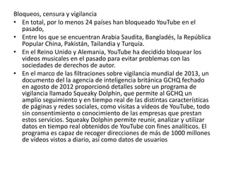 Bloqueos, censura y vigilancia 
• En total, por lo menos 24 países han bloqueado YouTube en el 
pasado, 
• Entre los que se encuentran Arabia Saudita, Bangladés, la República 
Popular China, Pakistán, Tailandia y Turquía. 
• En el Reino Unido y Alemania, YouTube ha decidido bloquear los 
videos musicales en el pasado para evitar problemas con las 
sociedades de derechos de autor. 
• En el marco de las filtraciones sobre vigilancia mundial de 2013, un 
documento del la agencia de inteligencia británica GCHQ fechado 
en agosto de 2012 proporcionó detalles sobre un programa de 
vigilancia llamado Squeaky Dolphin, que permite al GCHQ un 
amplio seguimiento y en tiempo real de las distintas características 
de páginas y redes sociales, como visitas a vídeos de YouTube, todo 
sin consentimiento o conocimiento de las empresas que prestan 
estos servicios. Squeaky Dolphin permite reunir, analizar y utilizar 
datos en tiempo real obtenidos de YouTube con fines analíticos. El 
programa es capaz de recoger direcciones de más de 1000 millones 
de vídeos vistos a diario, así como datos de usuarios 
 