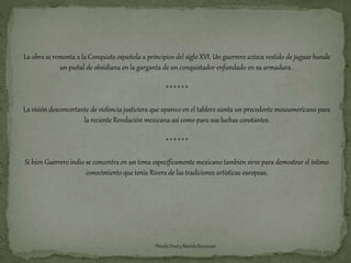 La obra se remonta a la Conquista española a principios del siglo XVI. Un guerrero azteca vestido de jaguar hunde 
un puñal de obsidiana en la garganta de un conquistador enfundado en su armadura. 
* * * * * * 
La visión desconcertante de violencia justiciera que aparece en el tablero sienta un precedente mesoamericano para 
la reciente Revolución mexicana así como para sus luchas constantes. 
* * * * * * 
Si bien Guerrero indio se concentra en un tema específicamente mexicano también sirve para demostrar el íntimo 
conocimiento que tenía Rivera de las tradiciones artísticas europeas. 
Priscila Finet y Mariela Ravazzani 
