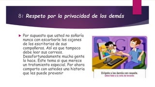 8: Respeto por la privacidad de los demás 
 Por supuesto que usted no soñaría 
nunca con escarbarle los cajones 
de los escritorios de sus 
compañeros. Así es que tampoco 
debe leer sus correos. 
Desafortunadamente mucha gente 
lo hace. Este tema si que merece 
un tratamiento especial. Por ahora 
comparto con ustedes una historia 
que les puede prevenir 
 