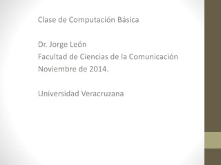 Clase de Computación Básica 
Dr. Jorge León 
Facultad de Ciencias de la Comunicación 
Noviembre de 2014. 
Universidad Veracruzana 
 