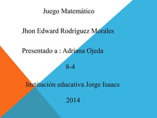 Juego Matemático 
Jhon Edward Rodríguez Morales 
Presentado a : Adriana Ojeda 
8-4 
Institución educativa Jorge Isaacs 
2014 
 