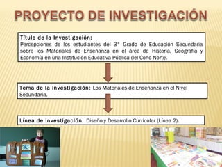 Título de la Investigación: 
Percepciones de los estudiantes del 3° Grado de Educación Secundaria 
sobre los Materiales de Enseñanza en el área de Historia, Geografía y 
Economía en una Institución Educativa Pública del Cono Norte. 
Tema de la investigación: Los Materiales de Enseñanza en el Nivel 
Secundaria. 
Línea de investigación: Diseño y Desarrollo Curricular (Línea 2). 
 