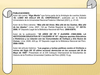 PUBLICACIONES: 
Autor del cuento “Rigo Mortis” que forma parte de la Antología de cuentos titulado 
“EL LOBO NO AÚLLA EN EL CREPÚSCULO”, publicado por la Editorial 
Universitaria de la Universidad Nacional Federico Villarreal (2001), p. 41-45. 
Autor de la Obra Literaria: “Más allá del Amor, Más allá de los Sueños, Más allá 
de los ideales”. Lima, 2007, 132 pp. Partida Registral de Indecopi Nº: 00119- 
2008. Nº Deposito Legal de la Biblioteca Nacional del Perú: 2008-03870. 
Autor de la publicación: “40 AÑOS DE FE Y ALEGRÍA (1968-2008). LA 
INSTITUCION EDUCATIVA FE Y ALEGRÍA Nº 10”: Algunos apuntes Educativos 
e Históricos y su relación con las Comunidades de Collique y Año Nuevo de 
Comas. Lima, 2008, 429 pp. Nº Deposito Legal de la Biblioteca Nacional del Perú: 
2008-15058. 
Autor del artículo histórico: “Las pugnas y luchas políticas contra el Civilismo a 
inicios del Siglo XX: El ultimo accionar demócrata en los sucesos del 29 de 
Mayo de 1909”. Presentado en el XIX Coloquio Internacional de Estudiantes de 
Historia de la Pontificia Universidad Católica del Perú (2009) 15 pp. 
 