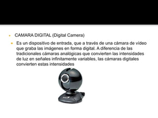  CAMARA DIGITAL (Digital Camera) 
 Es un dispositivo de entrada, que a través de una cámara de vídeo 
que graba las imágenes en forma digital. A diferencia de las 
tradicionales cámaras analógicas que convierten las intensidades 
de luz en señales infinitamente variables, las cámaras digitales 
convierten estas intensidades 
 