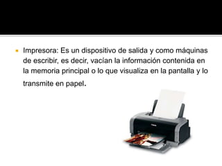  Impresora: Es un dispositivo de salida y como máquinas 
de escribir, es decir, vacían la información contenida en 
la memoria principal o lo que visualiza en la pantalla y lo 
transmite en papel. 
 