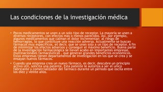 Las condiciones de la investigación médica 
• Pocos medicamentos se unen a un solo tipo de receptor. La mayoría se unen a 
diversos receptores, con efectos mas o menos parecidos. Así, por ejemplo, 
algunos medicamentos que calman el dolor incrementan al riesgo de 
hemorragias, lo que constituye una reacción adversa. Actualmente se buscan 
fármacos muy específicos, es decir, que se unan solo a un tipo de receptor. A fin 
de minimizar los efectos adversos y conseguir el máximo beneficio. Buena parte 
de la investigación farmacológica se llevan acabo en importantes empresas, 
multinacionales farmacéuticas , que generan grandes beneficios económicos. 
Estas empresas tienen departamentos de investigación en los que se crea y se 
ensayan nuevos fármacos. 
• Cuando una empresa crea un nuevo fármaco, es decir, descubre un principio 
activo útil, solicita una patente. Esta patente le autoriza a ser el unico 
fabricante y comercializador del farmaco durante un periodo que oscila entre 
los diez y veinte años. 
 