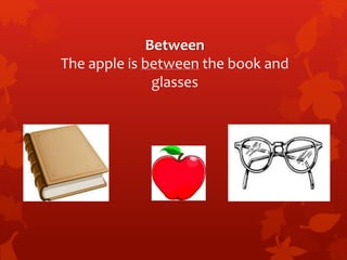 Between 
The apple is between the book and 
glasses 
 