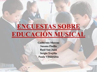 ENCUESTAS SOBRE EDUCACIÓN MUSICAL 
Guillermo Moreno 
Susana Pinilla 
Raúl San Juan 
Sergio Trujillo 
Paula Villarrubia  