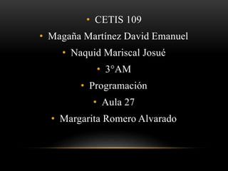 • CETIS 109 
• Magaña Martínez David Emanuel 
• Naquid Mariscal Josué 
• 3°AM 
• Programación 
• Aula 27 
• Margarita Romero Alvarado 
 