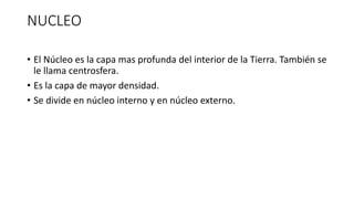 NUCLEO
• El Núcleo es la capa mas profunda del interior de la Tierra. También se
le llama centrosfera.
• Es la capa de mayor densidad.
• Se divide en núcleo interno y en núcleo externo.