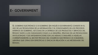 E- GOVERNMENT 
• EL GOBIERNO ELECTRÓNICO O E-GOBIERNO (EN INGLÉS E-GOVERNMENT) CONSISTE EN EL 
USO DE LAS TECNOLOGÍAS DE LA INFORMACIÓN Y EL CONOCIMIENTO EN LOS PROCESOS 
INTERNOS DE GOBIERNO, ASÍ COMO EN LA ENTREGA DE LOS PRODUCTOS Y SERVICIOS DEL 
ESTADO TANTO A LOS CIUDADANOS COMO A LA INDUSTRIA. MUCHAS DE LAS TECNOLOGÍAS 
INVOLUCRADAS Y SUS IMPLEMENTACIONES SON LAS MISMAS O SIMILARES A AQUELLAS 
CORRESPONDIENTES AL SECTOR PRIVADO DEL COMERCIO ELECTRÓNICO (O E-BUSINESS), 
MIENTRAS QUE OTRAS SON ESPECÍFICAS O ÚNICAS EN RELACIÓN A LAS NECESIDADES DEL 
ESTADO. 
 