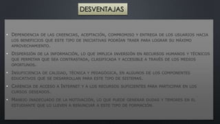 DESVENTAJAS 
• DEPENDENCIA DE LAS CREENCIAS, ACEPTACIÓN, COMPROMISO Y ENTREGA DE LOS USUARIOS HACIA 
LOS BENEFICIOS QUE ESTE TIPO DE INICIATIVAS PODRÍAN TRAER PARA LOGRAR SU MÁXIMO 
APROVECHAMIENTO. 
• DISPERSIÓN DE LA INFORMACIÓN, LO QUE IMPLICA INVERSIÓN EN RECURSOS HUMANOS Y TÉCNICOS 
QUE PERMITAN QUE SEA CONTRASTADA, CLASIFICADA Y ACCESIBLE A TRAVÉS DE LOS MEDIOS 
OPORTUNOS. 
• INSUFICIENCIA DE CALIDAD, TÉCNICA Y PEDAGÓGICA, EN ALGUNOS DE LOS COMPONENTES 
EDUCATIVOS QUE SE DESARROLLAN PARA ESTE TIPO DE SISTEMAS. 
• CARENCIA DE ACCESO A INTERNET Y A LOS RECURSOS SUFICIENTES PARA PARTICIPAR EN LOS 
CURSOS DESEADOS. 
• MANEJO INADECUADO DE LA MOTIVACIÓN, LO QUE PUEDE GENERAR DUDAS Y TEMORES EN EL 
ESTUDIANTE QUE LO LLEVEN A RENUNCIAR A ESTE TIPO DE FORMACIÓN. 
 