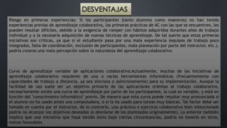 DESVENTAJAS 
Riesgo en primeras experiencias: Si los participantes (tanto alumnos como maestros) no han tenido 
experiencias previas de aprendizaje colaborativo, las primeras prácticas de AC con las que se encuentren, les 
pueden resultar difíciles, debido a la exigencia de romper con hábitos adquiridos durantes años de trabajo 
individual y a la necesaria adquisición de nuevas técnicas de aprendizaje. De tal suerte que estas primeras 
iniciativas son críticas, ya que si el estudiante pasa por una mala experiencia (equipos de trabajo poco 
integrados, falta de coordinación, exclusión de participantes, mala planeación por parte del instructor, etc.), 
podría crearse una mala percepción sobre la naturaleza del aprendizaje colaborativo. 
Curva de aprendizaje variable de aplicaciones colaborativa:Actualmente, muchas de las iniciativas de 
aprendizaje colaborativo requieren de una o varias herramientas informáticas (frecuentemente con 
capacidades de trabajo a distancia, ya sea síncrona o asíncronamente) para su implementación. Aunque la 
facilidad de uso suele ser un objetivo primario de las aplicaciones orientas al trabajo colaborativo, 
necesariamente existe una curva de aprendizaje por parte de los participantes, la cual es variable, y está en 
función del "conocimiento informático" previo. De manera que esta curva puede resultar muy pronunciada si 
el alumno no ha usado antes una computadora, o si la ha usado para tareas muy básicas. Tal factor debe ser 
tomado en cuenta por el instructor, de lo contrario, una práctica o ejercicio colaborativo bien intencionado 
podría no alcanzar los objetivos deseados (o desviarse de los planteados originalmente). Lo anterior también 
implica que una iniciativa que haya tenido éxito bajo ciertas circunstancias, podría no tenerlo en otras, 
menos favorables. 
 