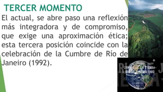 El actual, se abre paso una reflexión 
más integradora y de compromiso, 
que exige una aproximación ética; 
esta tercera posición coincide con la 
celebración de la Cumbre de Río de 
Janeiro (1992). 
 