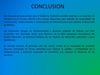 CONCLUSION 
Los recursos presupuestales que el Gobierno Federal ha podido destinar a la inversión en 
infraestructura ha sido inferior a los montos requeridos para atender las necesidades de 
construcción, modernización y conservación de infraestructura que plantea el desarrollo 
de México. 
Los profundos rezagos en infraestructura y servicios públicos de México son bien 
conocidos. Son resultado, entre otros factores, de la débil capacidad recaudatoria del 
Estado Mexicano; la herencia histórica de un modelo de desarrollo centralista y poco 
equilibrado. 
En sentido estricto, el principal reto del sector; reside en la necesidad de movilizar 
recursos crecientes en forma sostenida para mejorar la calidad y confiabilidad de la 
infraestructura, y construir esquemas de incentivos que mejoren la eficiencia de los 
servicios. 
