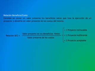Relación Beneficio/Costo 
Consiste en poner en valor presente los beneficios netos que trae la ejecución de un 
proyecto y dividirlo en valor presente de los costos del mismo. 
Valor presente de los Beneficios Netos 
Valor presente de los costos 
Relación B/C = 
< 1 Proyecto rechazable 
= 1 Proyecto indiferente 
> 1 Proyecto aceptable 
 
