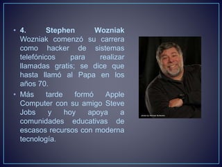 • 4. Stephen Wozniak 
Wozniak comenzó su carrera 
como hacker de sistemas 
telefónicos para realizar 
llamadas gratis; se dice que 
hasta llamó al Papa en los 
años 70. 
• Más tarde formó Apple 
Computer con su amigo Steve 
Jobs y hoy apoya a 
comunidades educativas de 
escasos recursos con moderna 
tecnología. 
 