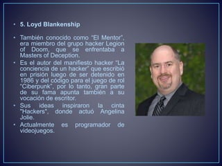 • 5. Loyd Blankenship 
• También conocido como “El Mentor”, 
era miembro del grupo hacker Legion 
of Doom, que se enfrentaba a 
Masters of Deception. 
• Es el autor del manifiesto hacker “La 
conciencia de un hacker” que escribió 
en prisión luego de ser detenido en 
1986 y del código para el juego de rol 
“Ciberpunk”, por lo tanto, gran parte 
de su fama apunta también a su 
vocación de escritor. 
• Sus ideas inspiraron la cinta 
"Hackers", donde actuó Angelina 
Jolie. 
• Actualmente es programador de 
videojuegos. 
 