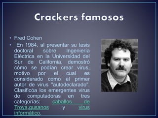 • Fred Cohen 
• En 1984, al presentar su tesis 
doctoral sobre Ingeniería 
Eléctrica en la Universidad del 
Sur de California, demostró 
cómo se podían crear virus, 
motivo por el cual es 
considerado como el primer 
autor de virus "autodeclarado". 
Clasificóa los emergentes virus 
de computadoras en tres 
categorías: caballos de 
Troya,gusanos y virus 
informático. 
 