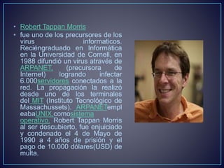 • Robert Tappan Morris 
• fue uno de los precursores de los 
virus informaticos. 
Reciéngraduado en Informática 
en la Universidad de Cornell, en 
1988 difundió un virus através de 
ARPANET, (precursora de 
Internet) logrando infectar 
6.000servidores conectados a la 
red. La propagación la realizó 
desde uno de los terminales 
del MIT (Instituto Tecnológico de 
Massachussets). ARPANETempl 
eabaUNIX,comosistema 
operativo. Robert Tappan Morris 
al ser descubierto, fue enjuiciado 
y condenado el 4 de Mayo de 
1990 a 4 años de prisión y el 
pago de 10.000 dólares(USD) de 
multa. 
 