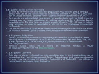 3. El gusano: Blaster (Lovsan o Lovesan) 
Se trata de un virus con una capacidad de propagación muy elevada. Esto lo consigue 
porque hace uso de una vulnerabilidad de los sistemas Windows NT, 2000 XP y 2003 (que 
son los únicos afectados) conocida como “Desbordamiento de búfer en RPC DCOM “. 
• Se trata de una vulnerabilidad para la que hay parche desde Junio de 2003, todos los 
usuarios que no hayan actualizado su sistema desde esa fecha deberían hacerlo 
inmediatamente. Por otra parte se propaga usando el puerto TCP 135, que no debería 
estar accesible en sistemas conectados a Internet con un cortafuegos correctamente 
configurado. 
• Los efectos destructivos consisten en lanzar ataques de denegación de servicio con el web 
de Microsoft “windows update” y quizás provocar inestabilidad en el sistema infectado. 
• 4. El gusano: Sobig Worm 
Gusano de envío masivo de correo cuya propagación se realiza a todas las direcciones 
electrónicas encontradas dentro de los ficheros de extensiones: .txt, .eml, .html, .htm, .dbx, 
y .wab. El correo en el que se propaga el gusano parece como si fuese enviado 
por “big@boss.com”. 
• También realiza copias de sí mismo en máquinas remotas a través 
de recursos compartidos en red. Más información. 
• 5. El gusano: Code Red 
• Este virus al atacar configuraciones más complejas ,que no son implementadas por el 
usuario final, tuvo menor impacto que el Sircam . Cabe destacar las 2 mutaciones basadas 
en este virus que circulan por Internet , Codered.C y el Codered.D , que utilizan su 
misma técnica variando su carga destructiva 
 