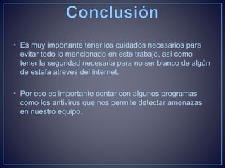 • Es muy importante tener los cuidados necesarios para 
evitar todo lo mencionado en este trabajo, así como 
tener la seguridad necesaria para no ser blanco de algún 
de estafa atreves del internet. 
• Por eso es importante contar con algunos programas 
como los antivirus que nos permite detectar amenazas 
en nuestro equipo. 
 