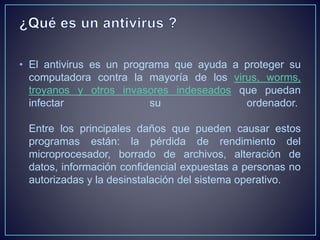 • El antivirus es un programa que ayuda a proteger su 
computadora contra la mayoría de los virus, worms, 
troyanos y otros invasores indeseados que puedan 
infectar su ordenador. 
Entre los principales daños que pueden causar estos 
programas están: la pérdida de rendimiento del 
microprocesador, borrado de archivos, alteración de 
datos, información confidencial expuestas a personas no 
autorizadas y la desinstalación del sistema operativo. 
 