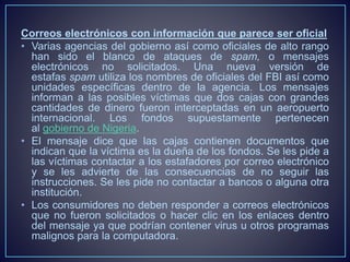 Correos electrónicos con información que parece ser oficial 
• Varias agencias del gobierno así como oficiales de alto rango 
han sido el blanco de ataques de spam, o mensajes 
electrónicos no solicitados. Una nueva versión de 
estafas spam utiliza los nombres de oficiales del FBI así como 
unidades específicas dentro de la agencia. Los mensajes 
informan a las posibles víctimas que dos cajas con grandes 
cantidades de dinero fueron interceptadas en un aeropuerto 
internacional. Los fondos supuestamente pertenecen 
al gobierno de Nigeria. 
• El mensaje dice que las cajas contienen documentos que 
indican que la víctima es la dueña de los fondos. Se les pide a 
las víctimas contactar a los estafadores por correo electrónico 
y se les advierte de las consecuencias de no seguir las 
instrucciones. Se les pide no contactar a bancos o alguna otra 
institución. 
• Los consumidores no deben responder a correos electrónicos 
que no fueron solicitados o hacer clic en los enlaces dentro 
del mensaje ya que podrían contener virus u otros programas 
malignos para la computadora. 
 