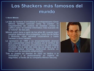 1. Kevin Mitnick 
La lista de hackers la encabeza el norteamericano Kevin 
Mitnick, también conocido como “El Cóndor”. El 
Departamento de Justicia de Estados Unidos lo 
calificó como “el criminal informático más buscado de 
la historia" de ese país. 
Mitnick cobró fama a partir de los años 80, cuando logró 
penetrar sistemas ultra protegidos, como los de Nokia 
y Motorota, robar secretos corporativos y hasta 
hackear a otros hackers. 
Lo apresaron en 1995 y su encarcelamiento alcanzó 
gran popularidad entre los medios por la lentitud del 
proceso y las estrictas condiciones a las que estaba 
sometido (se le aisló del resto de los presos y se le 
prohibió realizar llamadas telefónicas durante un 
tiempo por su supuesta peligrosidad). 
Tras su puesta en libertad en 2002 se dedica a la 
consultoría y el asesoramiento en materia de 
seguridad, a través de su compañía Mitnick Security. 
 