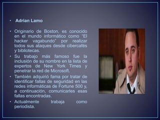 • Adrian Lamo 
• Originario de Boston, es conocido 
en el mundo informático como “El 
hacker vagabundo” por realizar 
todos sus ataques desde cibercafés 
y bibliotecas. 
• Su trabajo más famoso fue la 
inclusión de su nombre en la lista de 
expertos de New York Times y 
penetrar la red de Microsoft. 
• También adquirió fama por tratar de 
identificar fallas de seguridad en las 
redes informáticas de Fortune 500 y, 
a continuación, comunicarles esas 
fallas encontradas. 
• Actualmente trabaja como 
periodista. 
 