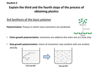 Student 2 
Explain the third and the fourth steps of the process of 
obtaining plastics 
3rd Synthesis of the basic polymer 
Polymerization: Process in which many monomers are combined. 
• Chain-growth polymerization: monomers are added to the chain one at a time only 
• Step-growth polymerization: chains of monomers may combine with one another 
directly 
 