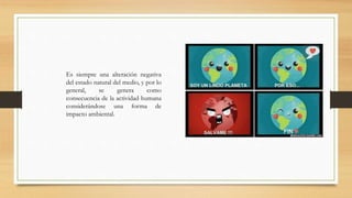 Es siempre una alteración negativa
del estado natural del medio, y por lo
general, se genera como
consecuencia de la actividad humana
considerándose una forma de
impacto ambiental.
 