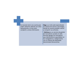 Se necesita tener una cuenta para
poder utilizarlos además son sitios
web gratuitos y sirven para
compartir y revisa información
Digg es un sitio web especializado
en noticias de ciencia y tecnología,
donde los usuarios pueden valorar
y compartir sus artículos.
. Delicious es un servicio de gestión
de marcadores sociales en web.
Permite agregar los marcadores
que clásicamente se guardaban en
los navegadores y categorizarlos
con un sistema de etiquetado
denominado folcsonomías