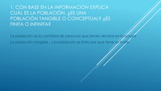 1. CON BASE EN LA INFORMACIÓN EXPLICA
CUÁL ES LA POBLACIÓN. ¿ES UNA
POBLACIÓN TANGIBLE O CONCEPTUAL? ¿ES
FINITA O INFINITA?
La población es la cantidad de personas que tienen alcohol en la sangre
La población tangible , y la población es finita por que tiene un limite
 