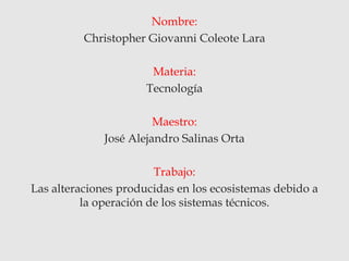 Nombre:
Christopher Giovanni Coleote Lara
Materia:
Tecnología
Maestro:
José Alejandro Salinas Orta
Trabajo:
Las alteraciones producidas en los ecosistemas debido a
la operación de los sistemas técnicos.
 