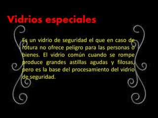 Vidrios especiales
Es un vidrio de seguridad el que en caso de
rotura no ofrece peligro para las personas o
bienes. El vidrio común cuando se rompe
produce grandes astillas agudas y filosas,
pero es la base del procesamiento del vidrio
de seguridad.
 