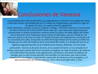 Conclusiones de Vanessa
La Comunidad del Caribe (CARICOM), que originalmente se llamó la Comunidad del Caribe
y Mercado Común, fue establecida por el Tratado de Chaguaramas, que entró en vigor el 1
de agosto de 1973. Los cuatro primeros signatarios
fueron Barbados, Jamaica, Guyana y Trinidad y Tobago. CARICOM sustituyó a la Asociación
de Libre Comercio del Caribe (CARIFTA) de 1965-1972, que había sido organizada para
proporcionar un enlace económico continuo entre los países de habla inglesa del Caribe
tras la disolución de la Federación de las Indias Occidentales, que duró desde el 3 de
enero de 1958 al 31 de mayo de 1962. El Tratado Revisado de Chaguaramas constitutivo de
la Comunidad del Caribe, incluyendo la CARICOM Single Market and Economy (CSME) fue
firmado por los Jefes de Gobierno de la Comunidad del Caribe, el 5 de julio de 2001 en su
Vigésima Segunda Reunión de la Conferencia en Nassau, Bahamas. Por otro lado
petrocaribe nació el 29 de junio de 2005, en la ciudad de Puerto La Cruz situada en el
oriente venezolano dentro del Primer Encuentro Energético de Jefes de Estado y de Gobierno
del Caribe sobre Petrocaribe, Esta organización coordinará y articulará las políticas de
energía, que no solo incluye petróleo sino también sus derivados; gas, electricidad,
cooperación tecnológica y capacitación, desarrollo de infraestructura energética, y el
aprovechamiento de fuentes alternas, tales como la energía eólica y solar.
 