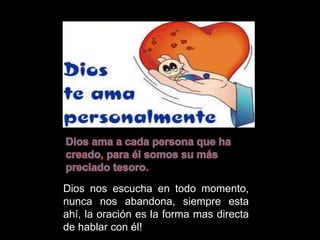 Dios nos escucha en todo momento,
nunca nos abandona, siempre esta
ahí, la oración es la forma mas directa
de hablar con él!
 