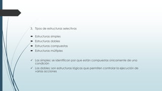 3. Tipos de estructuras selectivas
 Estructuras simples
 Estructuras dobles
 Estructuras compuestas
 Estructuras múltiples
 Las simples: se identifican por que están compuestas únicamente de una
condición
 Las dobles: son estructuras lógicas que permiten controlar la ejecución de
varias acciones
 