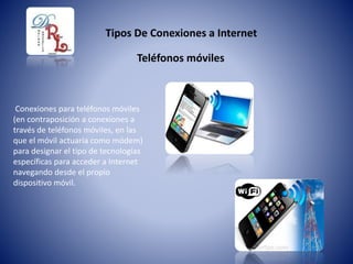 Tipos De Conexiones a Internet
Conexiones para teléfonos móviles
(en contraposición a conexiones a
través de teléfonos móviles, en las
que el móvil actuaría como módem)
para designar el tipo de tecnologías
específicas para acceder a Internet
navegando desde el propio
dispositivo móvil.
Teléfonos móviles
 