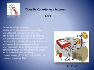 Tipos De Conexiones a Internet
ADSL
Es una tecnología de acceso
a Internet de banda ancha, lo que implica
una velocidad superior a una conexión
por módem en la transferencia de datos, ya
que el módem utiliza la banda de voz y por
tanto impide el servicio de voz mientras se use
y viceversa. Esto se consigue mediante
una modulación de las señales de datos en una
banda de frecuencias más alta que la utilizada
en las conversaciones telefónicas
convencionales (300 a 3400 Hz), función que
realiza el enrutador ADSL.
Mi Punto
 