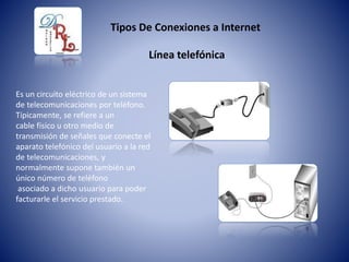 Tipos De Conexiones a Internet
Es un circuito eléctrico de un sistema
de telecomunicaciones por teléfono.
Típicamente, se refiere a un
cable físico u otro medio de
transmisión de señales que conecte el
aparato telefónico del usuario a la red
de telecomunicaciones, y
normalmente supone también un
único número de teléfono
asociado a dicho usuario para poder
facturarle el servicio prestado.
Línea telefónica
 
