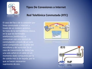 Tipos De Conexiones a Internet
El caso del fax o de la conexión por
línea conmutada a Internet a
través de un módem acústico.
Se trata de la red telefónica clásica,
en la que los terminales
telefónicos (teléfonos) se
comunican con una central de
conmutación a través de un solo
canal compartido por la señal del
micrófono y del auricular. En el
caso de transmisión de datos hay
una sola señal en el cable en un
momento dado compuesta por la
de subida más la de bajada, por lo
que se hacen necesarios
supresores de eco.
Red Telefónica Conmutada (RTC)
 