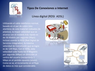 Tipos De Conexiones a Internet
Línea digital (RDSI ADSL)
Utilizando el cable telefónico normal,
basado en el par de cobre (dos
alambres de este material rodeados de
plástico), la mayor velocidad que se
alcanza con el módem más rápido es
de 56 Kilobits por segundo (Kbps).
Incluso usando la RDSI (Red Digital de
Servicios Integrados), la máxima
velocidad de transmisión que se logra
es de 128 Kbps. Con el ADSL, esta
velocidad sube hasta los 8 Megabits
por segundo (Mbps) en dirección al
centro del usuario (recepción)y 1
Mbps en el sentido opuesto (envío).
Como se ve, el incremento en el flujo
de datos es más que considerable.
 